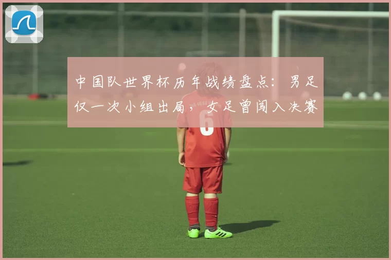 中国队世界杯历年战绩盘点：男足仅一次小组出局，女足曾闯入决赛