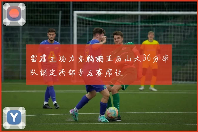 雷霆主场力克鹈鹕亚历山大36分率队锁定西部季后赛席位
