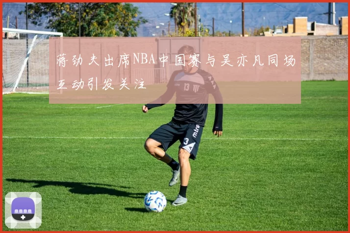 蒋劲夫出席NBA中国赛与吴亦凡同场互动引发关注