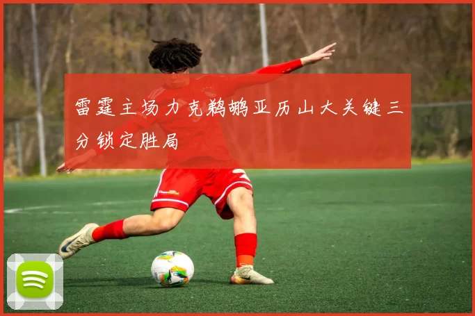雷霆主场力克鹈鹕亚历山大关键三分锁定胜局