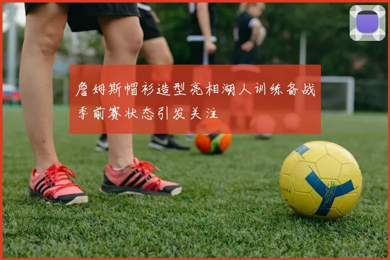 詹姆斯帽衫造型亮相湖人训练备战季前赛状态引发关注