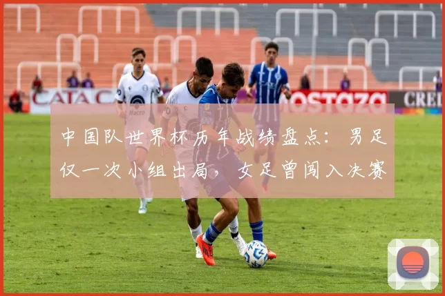 中国队世界杯历年战绩盘点：男足仅一次小组出局，女足曾闯入决赛