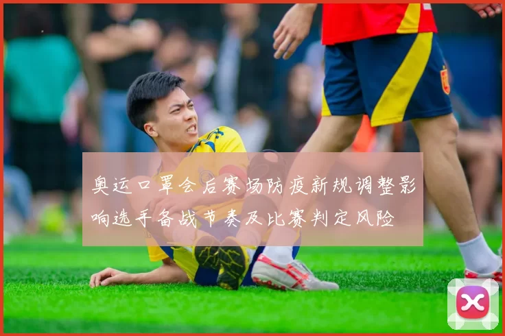 奥运口罩会后赛场防疫新规调整影响选手备战节奏及比赛判定风险