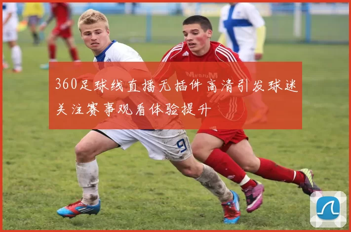360足球线直播无插件高清引发球迷关注赛事观看体验提升