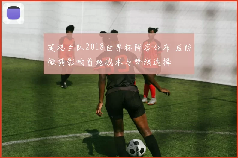 英格兰队2018世界杯阵容公布 后防微调影响首轮战术与锋线选择