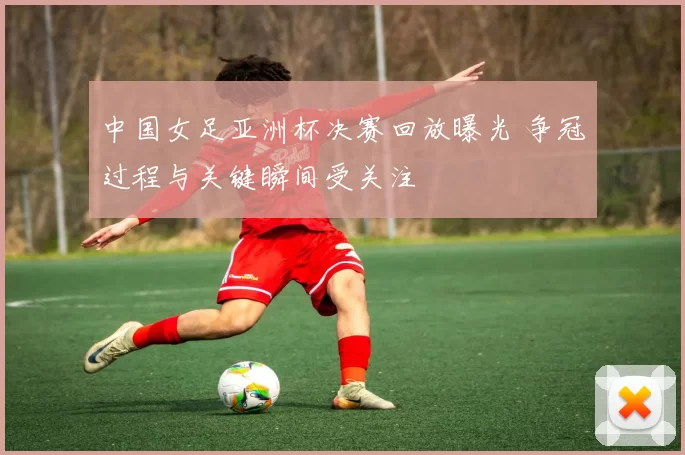 中国女足亚洲杯决赛回放曝光 争冠过程与关键瞬间受关注