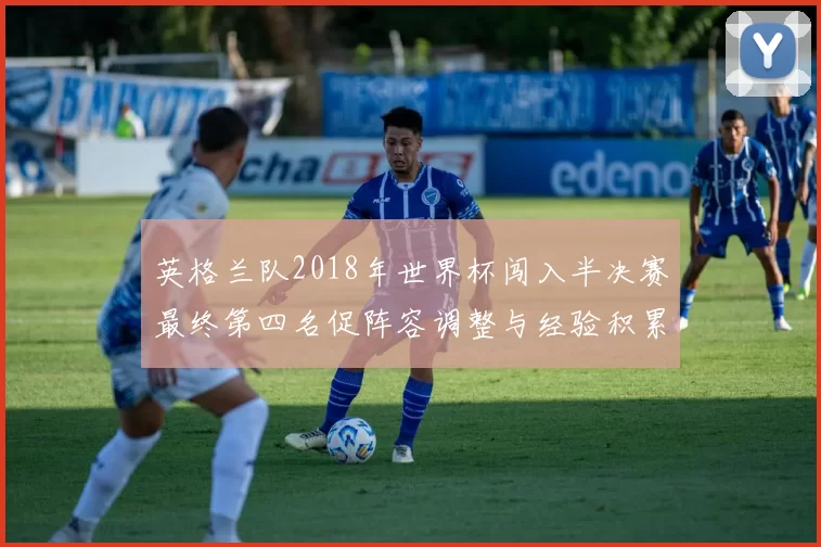 英格兰队2018年世界杯闯入半决赛最终第四名促阵容调整与经验积累