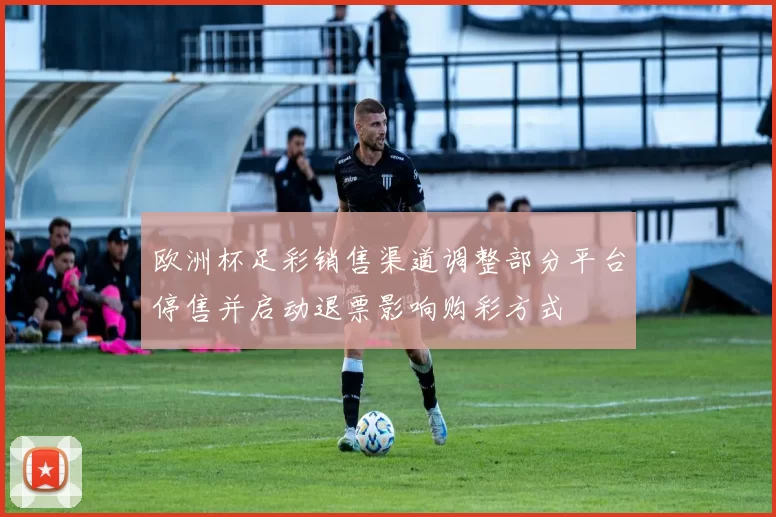 欧洲杯足彩销售渠道调整部分平台停售并启动退票影响购彩方式