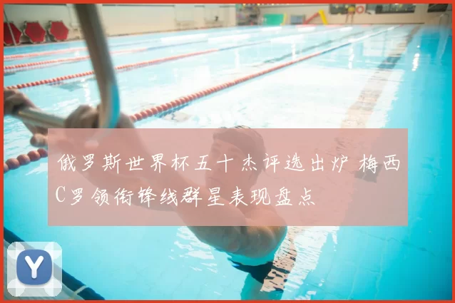 俄罗斯世界杯五十杰评选出炉 梅西C罗领衔锋线群星表现盘点