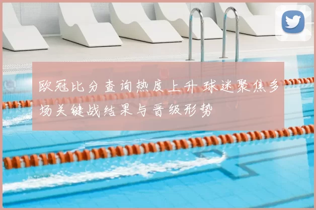 欧冠比分查询热度上升 球迷聚焦多场关键战结果与晋级形势