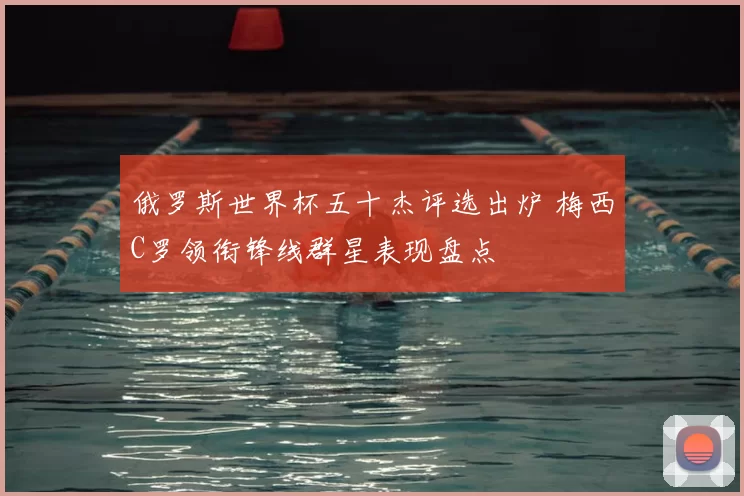 俄罗斯世界杯五十杰评选出炉 梅西C罗领衔锋线群星表现盘点