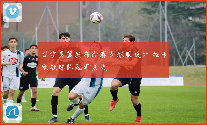 辽宁男篮发布新赛季球服设计 细节致敬球队冠军历史