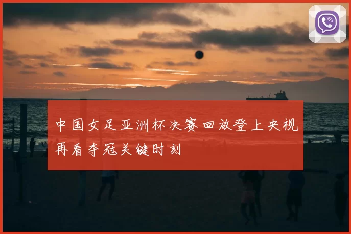 中国女足亚洲杯决赛回放登上央视再看夺冠关键时刻