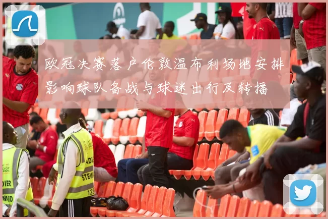 欧冠决赛落户伦敦温布利场地安排影响球队备战与球迷出行及转播