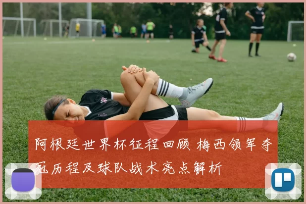 阿根廷世界杯征程回顾 梅西领军夺冠历程及球队战术亮点解析