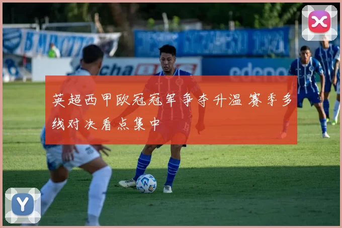 英超西甲欧冠冠军争夺升温 赛季多线对决看点集中