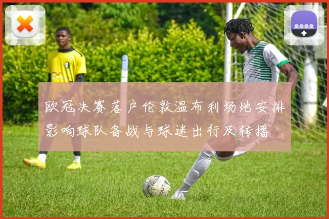 欧冠决赛落户伦敦温布利场地安排影响球队备战与球迷出行及转播