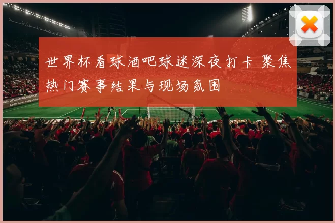 世界杯看球酒吧球迷深夜打卡 聚焦热门赛事结果与现场氛围