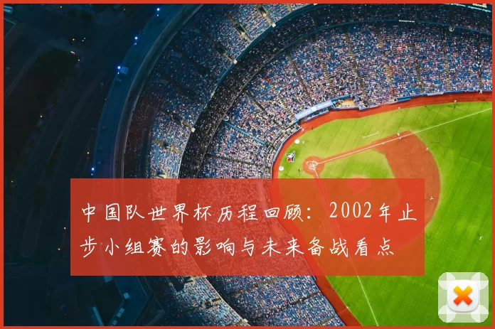 中国队世界杯历程回顾：2002年止步小组赛的影响与未来备战看点