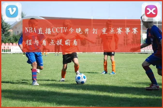NBA直播CCTV今晚开打 重点赛事赛程与看点提前看