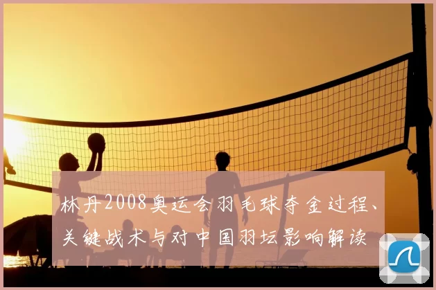 林丹2008奥运会羽毛球夺金过程、关键战术与对中国羽坛影响解读