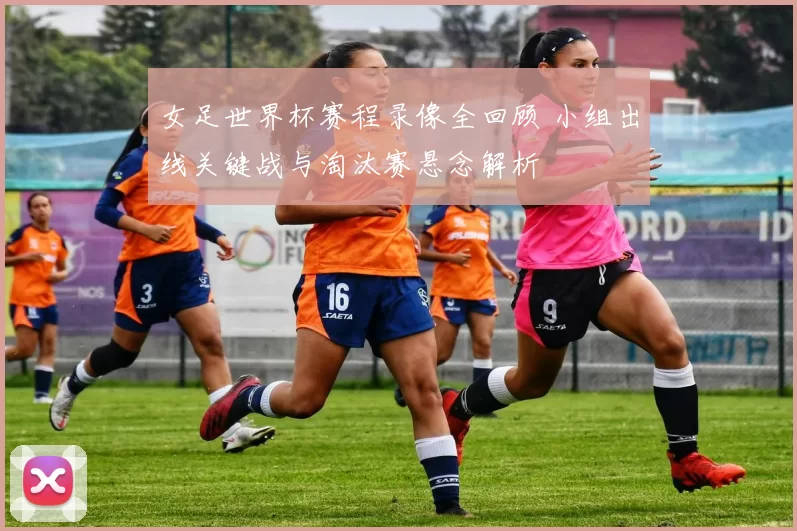 女足世界杯赛程录像全回顾 小组出线关键战与淘汰赛悬念解析