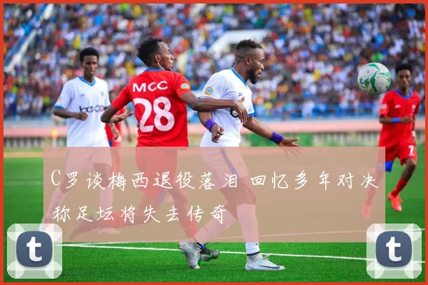 C罗谈梅西退役落泪 回忆多年对决称足坛将失去传奇