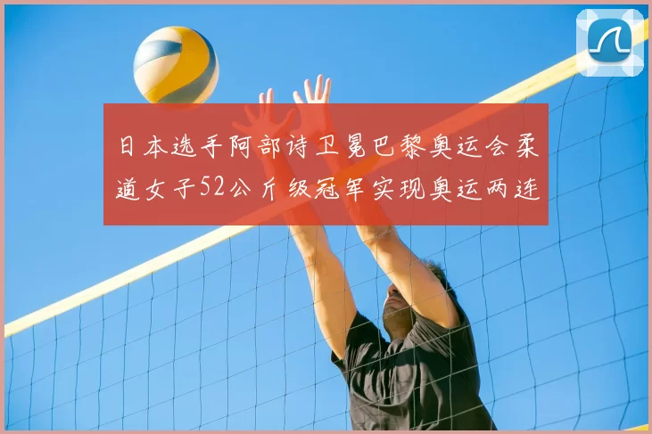 日本选手阿部诗卫冕巴黎奥运会柔道女子52公斤级冠军实现奥运两连冠